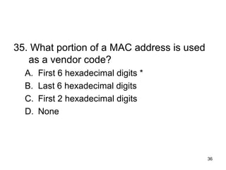 36
35. What portion of a MAC address is used
as a vendor code?
A. First 6 hexadecimal digits *
B. Last 6 hexadecimal digits
C. First 2 hexadecimal digits
D. None
 