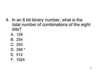 5
4. In an 8 bit binary number, what is the
total number of combinations of the eight
bits?
A. 128
B. 254
C. 255
D. 256 *
E. 512
F. 1024
 