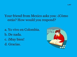 1.07




Your friend from Mexico asks you: ¿Cómo
 estás? How would you respond?

a. Yo vivo en Colombia.
b. De nada.
c. ¡Muy bien!
d. Gracias.
 