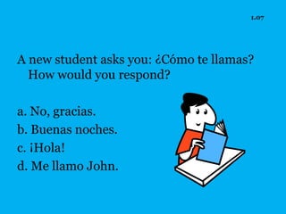 1.07




A new student asks you: ¿Cómo te llamas?
  How would you respond?

a. No, gracias.
b. Buenas noches.
c. ¡Hola!
d. Me llamo John.
 