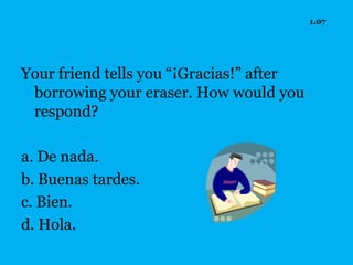 1.07




Your friend tells you “¡Gracias!” after
 borrowing your eraser. How would you
 respond?

a. De nada.
b. Buenas tardes.
c. Bien.
d. Hola.
 