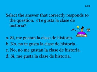2.02



Select the answer that correctly responds to
  the question. ¿Te gusta la clase de
  historia?

a. Sí, me gustan la clase de historia.
b. No, no te gusta la clase de historia.
c. No, no me gustan la clase de historia.
d. Sí, me gusta la clase de historia.
 