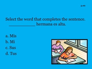 3.02




Select the word that completes the sentence.
  __________ hermana es alta.

a. Mis
b. Mi
c. Sus
d. Tus
 
