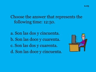 2.03




Choose the answer that represents the
 following time: 12:50.

a. Son las dos y cincuenta.
b. Son las doce y cuarenta.
c. Son las dos y cuarenta.
d. Son las doce y cincuenta.
 