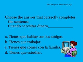 TENER que + infinitive (4.05)




Choose the answer that correctly completes
 the sentence.
 Cuando necesitas dinero,__________

a. Tienes que hablar con los amigos.
b. Tienes que trabajar.
c. Tienes que comer con la familia.
d. Tienes que estudiar.
 