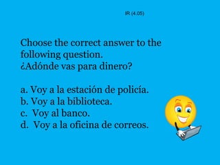 IR (4.05)




Choose the correct answer to the
following question.
¿Adónde vas para dinero?

a. Voy a la estación de policía.
b. Voy a la biblioteca.
c. Voy al banco.
d. Voy a la oficina de correos.
 