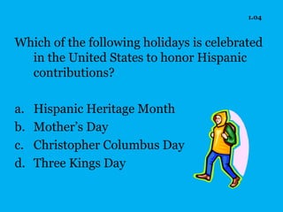 1.04



Which of the following holidays is celebrated
  in the United States to honor Hispanic
  contributions?

a.   Hispanic Heritage Month
b.   Mother’s Day
c.   Christopher Columbus Day
d.   Three Kings Day
 