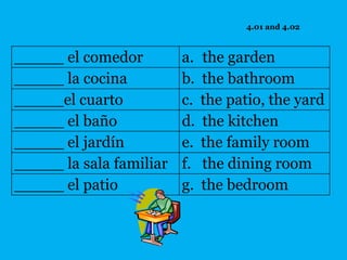 4.01 and 4.02



_____ el comedor         a.   the garden
_____ la cocina          b.   the bathroom
_____el cuarto           c.   the patio, the yard
_____ el baño            d.   the kitchen
_____ el jardín          e.   the family room
_____ la sala familiar   f.   the dining room
_____ el patio           g.   the bedroom
 