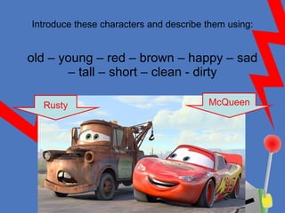 Introduce these characters and describe them using: old – young – red – brown – happy – sad – tall – short – clean - dirty McQueen Rusty 