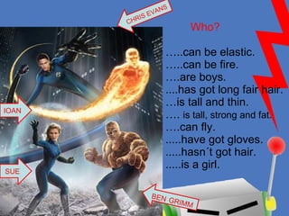 Who? …..can be elastic. …..can be fire. ….are boys. ....has got long fair hair. …is tall and thin. ….  is tall, strong and fat. ….can fly. .....have got gloves. .....hasn´t got hair. .....is a girl. BEN   GRIMM CHRIS EVANS SUE IOAN 