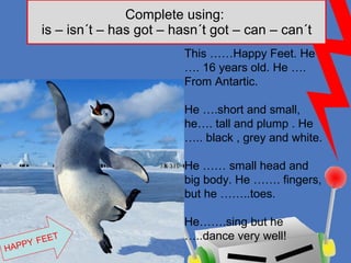 Complete using:  is – isn´t – has got – hasn´t got – can – can´t HAPPY   FEET This ……Happy Feet. He …. 16 years old. He …. From Antartic.  He ….short and small, he…. tall and plump . He ….. black , grey and white.  He …… small head and big body. He ……. fingers, but he ……..toes. He…….sing but he …..dance very well! 