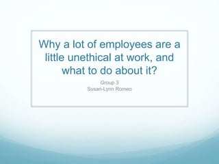 Why a lot of employees are a
little unethical at work, and
what to do about it?
Group 3
Susan-Lynn Romeo
 