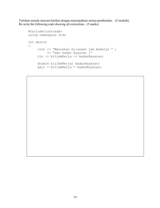 Tuliskan semula aturcara berikut dengan menunjukkan semua pembetulan. (5 markah)
Re-write the following code showing all corrections. (5 marks)

      #include<iostream>
      using namespace std;

      int main()
      {
           cout << “Masukkan bilangan jam bekerja “ ;
                 << “dan kadar bayaran :”
           cin >> bilJamKerja >> kadarBayaran;

             double bilJamKerja; kadarBayaran;
             gaji = bilJamKerja * kadarBayaran;




                                       5/6
 