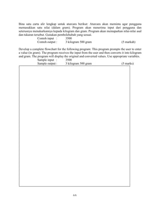Bina satu carta alir lengkap untuk aturcara berikut: Aturcara akan meminta agar pengguna
memasukkan satu nilai (dalam gram). Program akan menerima input dari pengguna dan
seterusnya menukarkannya kepada kilogram dan gram. Program akan memaparkan nilai-nilai asal
dan tukaran tersebut. Gunakan pembolehubah yang sesuai.
               Contoh input :      3500
               Contoh output :     3 kilogram 500 gram                     (5 markah)

Develop a complete flowchart for the following program: This program prompts the user to enter
a value (in gram). The program receives the input from the user and then converts it into kilogram
and gram. The program will display the original and converted values. Use appropriate variables.
               Sample input :       3500
               Sample output :      3 kilogram 500 gram                           (5 marks)




                                           6/6
 