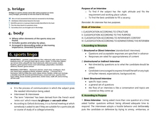 INTERVIEW
 It is the process of communication in which the subject gives
the needed information being asked.
 Interviewer & interviewee
 The term “interview” has been derived from the French word
‘entre voir’ which means to glimpse or see each other
 According to Oxford dictionary, it is a formal meeting at which
somebody is asked to see if they are suitable for a particular job
or course of study of a college/university.
Purpose of an Interview
o To find if the subject has the right attitude and fits the
requirement and working place culture.
o To find the best candidate to fill a vacancy.
Reminder: An interview has two purposes.
Kinds of Interview
I. CLASSIFICATION ACCORDING TO STRUCTURE
II. CLASSIFICATION ACCORDING TO THE PURPOSE
III. CLASSIFICATION ACCORDING TO INTERVIEW'S CONTENT
IV. CLASSIFICATION ACCORDING TO ADMINISTERING THE INTERVIEW
I. According to Structure
1. Structured or Direct Interview (standardized interviews)
 Questions and acceptable responses are specified in advance
 Responses are rated for appropriateness of content
2. Unstructured or Indirect Interview
 Not directed by questions as to what the candidate should be
asked.
 Candidateisencouragedtoexpress himself/herself onany topic
of his/her interest, expectations, background etc.
3. Semi-Structured Interview
 specific topic areas
 a general set of questions
 the flow of an interview is like a conversation and topics are
covered as they come up
II. According to Purpose
1. Stress Interview - being asked more than one question at a time;
asked further questions without being allowed adequate time to
respond. The interviewer adopts a hostile behavior and deliberately
puts the candidate on defensive by trying to annoy, embarrass, or
 