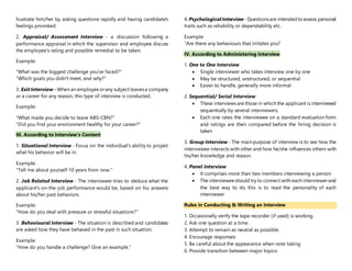 frustrate him/her by asking questions rapidly and having candidate's
feelings provoked.
2. Appraisal/ Assessment Interview - a discussion following a
performance appraisal in which the supervisor and employee discuss
the employee’s rating and possible remedial to be taken.
Example:
"What was the biggest challenge you've faced?"
"Which goals you didn't meet, and why?"
3. Exit Interview– When an employeeorany subject leavesa company
or a career for any reason, this type of interview is conducted.
Example:
"What made you decide to leave ABS-CBN?"
"Did you find your environment healthy for your career?"
III. According to Interview's Content
1. Situational Interview - Focus on the individual's ability to project
what his behavior will be in
Example:
"Tell me about yourself 10 years from now."
2. Job Related Interview - The interviewer tries to deduce what the
applicant's on-the-job performance would be, based on his answers
about his/her past behaviors.
Example:
"How do you deal with pressure or stressful situations?"
3. Behavioural Interview - The situation is described and candidates
are asked how they have behaved in the past in such situation.
Example:
"How do you handle a challenge? Give an example."
4. PsychologicalInterview -Questionsare intendedtoassess personal
traits such as reliability or dependability etc.
Example:
"Are there any behaviours that irritates you?
IV. According to Administering Interview
1. One to One Interview
 Single interviewer who takes interview one by one
 May be structured, unstructured, or sequential
 Easier to handle, generally more informal
2. Sequential/ Serial Interview
 These interviews are those in which the applicant is interviewed
sequentially by several interviewers.
 Each one rates the interviewee on a standard evaluation form
and ratings are then compared before the hiring decision is
taken
3. Group Interview - The main purpose of interview is to see how the
interviewee interacts with other and how he/she influences others with
his/her knowledge and reason.
4. Panel Interview
 It comprises more than two members interviewing a person
 The intervieweeshould try to connect with each interviewerand
the best way to do this is to read the personality of each
interviewer
Rules in Conducting & Writing an Interview
1. Occasionally verify the tape recorder (if used) is working.
2. Ask one question at a time.
3. Attempt to remain as neutral as possible.
4. Encourage responses
5. Be careful about the appearance when note taking
6. Provide transition between major topics
 