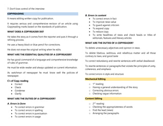 7. Don't lose control of the interview
COPYREADING
It means editing written copy for publication.
It requires serious and comprehensive revision of an article using
Copyreading marks based on the standards of publication.
WHAT DOES A COPYREADER DO?
He takes the story as it comes from the reporter and puts it through a
refining process.
He uses a heavy black or blue pencil for corrections.
He does not erase the original writing when he edits.
WHAT ARE THE ESSENTIAL QUALITIES OF A COPYREADER?
He has good command of a language and comprehensive knowledge
of rules of grammar.
He must be wide reader and always updated on current information.
As watchman of newspaper he must know well the policies of
newspaper.
C’s of Copy reading
 Correct
 Check
 Condense
 Clarify
WHAT ARE THE DUTIES OF A COPYREADER?
A. Errors in form
 To correct errors in grammar
 To correct errors in spelling
 To correct errors in punctuation
 To correct errors in usage
B. Errors in content
 To correct errors in fact
 To improve news value
 To guard against criticism
 To expand copy
 To reduce copy
 To write headlines of news and check heads or titles of
editorials, features and literary articles
WHAT ARE THE DUTIES OF A COPYREADER?
To delete unnecessary adjectives and opinion in news
To delete libelous, seditious, and rebellious matter and all those
contrary to laws, and good taste
To correct redundancy and rewrite sentences with verbal deadwood.
To rewrite sentences or paragraphs that violate the principles of unity,
coherence, and emphasis
To correct errors in style and structure
Mechanical Editing
o 1st
reading
o Having a general understanding of the story
o Correcting obvious errors
o Checking vague information
Content Editing
o 2nd
reading
o Checking the appropriateness of words
o Find the lead (news)
o Arranging the paragraphs
 
