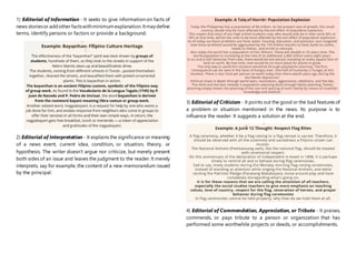 1) Editorial of Information - It seeks to give information on facts of
news storiesor addother factswithminimumexplanation.Itmaydefine
terms, identify persons or factors or provide a background.
2) Editorial of Interpretation - It explains the significance or meaning
of a news event, current idea, condition, or situation, theory, or
hypothesis. The writer doesn’t argue nor criticize, but merely present
both sides of an issue and leaves the judgment to the reader. It merely
interprets, say for example, the content of a new memorandum issued
by the principal.
3) Editorial of Criticism - It points out the good or the bad features of
a problem or situation mentioned in the news. Its purpose is to
influence the reader. It suggests a solution at the end.
4) Editorial of Commendation, Appreciation, or Tribute - It praises,
commends, or pays tribute to a person or organization that has
performed some worthwhile projects or deeds, or accomplishments.
 