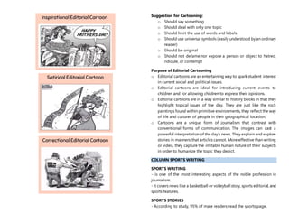 Suggestion for Cartooning:
o Should say something
o Should deal with only one topic
o Should limit the use of words and labels
o Should use universal symbols (easily understood by an ordinary
reader)
o Should be original
o Should not defame nor expose a person or object to hatred,
ridicule, or contempt
Purpose of Editorial Cartooning
o Editorial cartoons are an entertaining way to spark student interest
in current social and political issues.
o Editorial cartoons are ideal for introducing current events to
children and for allowing children to express their opinions.
o Editorial cartoons are in a way similar to history books in that they
highlight topical issues of the day. They are just like the rock
paintings found within primitive environments, they reflect the way
of life and cultures of people in their geographical location.
o Cartoons are a unique form of journalism that contrast with
conventional forms of communication. The images can cast a
powerful interpretation of the day’s news. They explain and explore
stories in manners that articles cannot. More effective than writing
or video, they capture the imitable human nature of their subjects
in order to humanize the topic they depict.
COLUMN SPORTS WRITING
SPORTS WRITING
- is one of the most interesting aspects of the noble profession in
journalism.
- it covers news like a basketball or volleyball story, sports editorial, and
sports features.
SPORTS STORIES
- According to study, 95% of male readers read the sports page.
 
