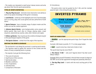 - The readers are interested to read human interest stories and write
ups about their favorite sports personalities.
TYPES OF SPORTS REPORTING
1. Play-by-Play Account - demands close observation and ability to
work at top speed, knowledge of the game is necessary.
2. Lead Stories - centering on the highlights and more important plays
such as scoring, plays, the crucial games and star performers of both
teams.
3. Sports Features - have a broader range of subject matter and the
writers can use the creative approach.
4. Advance Sports Stories – give backgrounders, some unusual and
before games. May touch also on lineups, playing styles, crowd
situations, statements by coaches, odds, other interest, and angles.
5. Follow-upStories-they maydiscuss the conditionof playersinjured
or the psychological aspects of the game.
6. The Sports Column – written from the angle of the reporters.
WRITING THE SPORTS COVERAGE
- The sportswriter must always be punctual in covering sports events.
- The reporters need to gather the reaction of the crowds and the
cheers of many competing teams or groups.
- The reporter must get the following facts:
1. The score of outcome
2. Significance of the outcome
3. Spectacular plays
4. Weather conditions
5. Size of spectators
6. Individual stars
7. Comparison of the team
8. Coincidences
- The sports writer must be guided by the 5 W’s and the inverted
pyramid style in the writing the sports story.
PARTS OF NEWS STORY
1. Headline - use the appropriate sports lingo. Don’t forget the total
score.
Example: UNC beats Louisville, 72- 71 on late paige basket.
2. Lead - a sports story has a lead and a body or text.
The sports lead may be one of the ff:
a. The Classic “5 Ws” – who won? Against whom? By what score?
Where? When?
Example:SKSU,poured10 baskets in the last three minutes to edgeout
the SMIT, 65-63 at the opponents homeground yesterday afternoon.
b. The Key Play Lead – it starts with the most exciting parts of the
game.
 