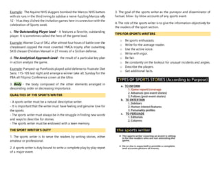 Example: The Aquino NHS sluggers bombed the Marcos NHS batters
with six runs in the third inning to subdue a nerve-fuzzling Marcos rally
12 -14 as they cliched the invitation games here in connection with the
celebration of Sports week.
c. The Outstanding Player lead - It features a favorite, outstanding
player. It is sometimes called the hero of the game lead.
Example: Warner Cruz of SKU, after almost four hours of battle over the
chessboard copped the most coverted YMCA trophy after outwitting
SKEI chesser Christian Manuel in 27 moves of a Sicilian defense.
d. The Analytical Approach Lead - the result of a particular key plan
in action analyze the game.
Example: Pumped-up Purefoods played solid defense to frustrate Diet
Sarsi, 115-105 last night and arrange a winner take all, Sunday for the
PBA all Filipino Conference crown at the Ultra.
3. Body - the body composed of the other elements arranged in
descending order or decreasing importance.
QUALITIES OF THE SPORTS WRITER
- A sports writer must be a natural descriptive writer.
- It is important that the writer must have feeling and genuine love for
the sports.
- The sports writer must always be in the struggle in finding new words
and ways to describe for stories.
- The sports writer must be endowed with a keen memory.
THE SPORT WRITER’S DUTY
1. The sports writer is to serve the readers by writing stories, either
amateur or professional.
2. A sports writer is duty bound to write a complete play by play report
of a major event.
3. The goal of the sports writer as the purveyor and disseminator of
factual, blow- by-blow accounts of any sports event.
4. The role of the sports writer is to give the information objectively for
the readers of the sport section.
TIPS FOR SPORTS WRITERS
o Be sports enthusiasts.
o Write for the average reader.
o Use the active voice.
o Write with vigor.
o Be fair.
o Be constantly on the lookout for unusual incidents and angles.
o Describe the players.
o Get additional facts.
 