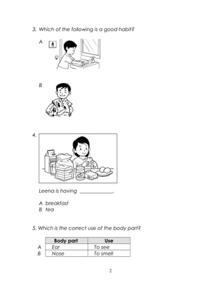 3. Which of the following is a good habit?
A
B
4.
Leena is having _____________.
A breakfast
B tea
5. Which is the correct use of the body part?
Body part Use
A Ear To see
B Nose To smell
2
 