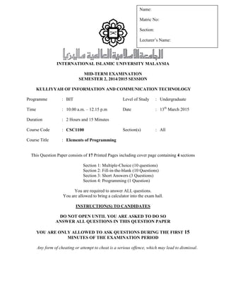 INTERNATIONAL ISLAMIC UNIVERSITY MALAYSIA
MID-TERM EXAMINATION
SEMESTER 2, 2014/2015 SESSION
KULLIYYAH OF INFORMATION AND COMMUNICATION TECHNOLOGY
Programme : BIT Level of Study : Undergraduate
Time : 10.00 a.m. – 12.15 p.m Date : 13th
March 2015
Duration : 2 Hours and 15 Minutes
Course Code : CSC1100 Section(s) : All
Course Title : Elements of Programming
This Question Paper consists of 17 Printed Pages including cover page containing 4 sections
Section 1: Multiple-Choice (10 questions)
Section 2: Fill-in-the-blank (10 Questions)
Section 3: Short Answers (3 Questions)
Section 4: Programming (1 Question)
You are required to answer ALL questions.
You are allowed to bring a calculator into the exam hall.
INSTRUCTION(S) TO CANDIDATES
DO NOT OPEN UNTIL YOU ARE ASKED TO DO SO
ANSWER ALL QUESTIONS IN THIS QUESTION PAPER
YOU ARE ONLY ALLOWED TO ASK QUESTIONS DURING THE FIRST 15
MINUTES OF THE EXAMINATION PERIOD
Any form of cheating or attempt to cheat is a serious offence, which may lead to dismissal.
Name:
Matric No:
Section:
Lecturer’s Name:
 