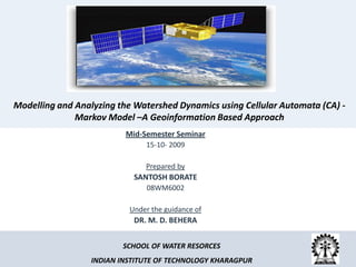 Modelling and Analyzing the Watershed Dynamics using Cellular Automata (CA) -
              Markov Model –A Geoinformation Based Approach
                          Mid-Semester Seminar
                               15-10- 2009

                               Prepared by
                            SANTOSH BORATE
                               08WM6002

                           Under the guidance of
                            DR. M. D. BEHERA


                         SCHOOL OF WATER RESORCES
                  INDIAN INSTITUTE OF TECHNOLOGY KHARAGPUR
 