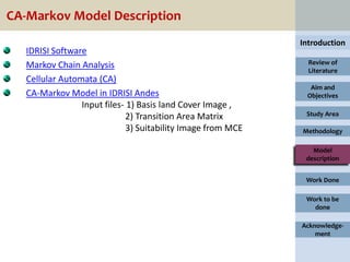 CA-Markov Model Description
                                                              Introduction
   IDRISI Software
   Markov Chain Analysis                                        Review of
                                                                Literature
   Cellular Automata (CA)
                                                                Aim and
   CA-Markov Model in IDRISI Andes                             Objectives
                 Input files- 1) Basis land Cover Image ,
                              2) Transition Area Matrix        Study Area

                              3) Suitability Image from MCE   Methodology

                                                                 Model
                                                               description


                                                               Work Done

                                                               Work to be
                                                                 done

                                                              Acknowledge-
                                                                  ment
 