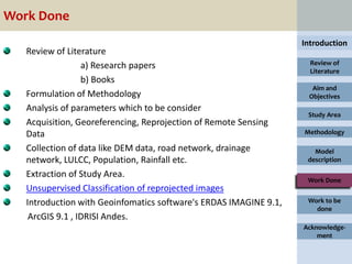 Work Done
                                                                   Introduction
   Review of Literature
                  a) Research papers                                 Review of
                                                                     Literature
                  b) Books
                                                                     Aim and
   Formulation of Methodology                                       Objectives
   Analysis of parameters which to be consider
                                                                    Study Area
   Acquisition, Georeferencing, Reprojection of Remote Sensing
   Data                                                            Methodology

   Collection of data like DEM data, road network, drainage           Model
   network, LULCC, Population, Rainfall etc.                        description

   Extraction of Study Area.
                                                                    Work Done
   Unsupervised Classification of reprojected images
   Introduction with Geoinfomatics software's ERDAS IMAGINE 9.1,    Work to be
                                                                      done
    ArcGIS 9.1 , IDRISI Andes.
                                                                   Acknowledge-
                                                                       ment
 