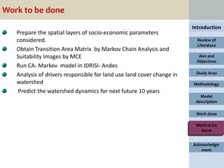 Work to be done
                                                                       Introduction
   Prepare the spatial layers of socio-economic parameters
   considered.                                                           Review of
                                                                         Literature
   Obtain Transition Area Matrix by Markov Chain Analysis and
   Suitability Images by MCE                                             Aim and
                                                                        Objectives
   Run CA- Markov model in IDRISI- Andes
   Analysis of drivers responsible for land use land cover change in    Study Area

   watershed                                                           Methodology
    Predict the watershed dynamics for next future 10 years
                                                                          Model
                                                                        description

                                                                        Work done

                                                                        Work to be
                                                                          Done


                                                                       Acknowledge-
                                                                           ment
 