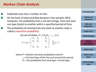 Markov Chain Analysis
                                                                          Introduction
  Subdivide area into a number of cells
  On the basis of observed data between time periods, MCA                   Review of
                                                                            Literature
  computes the probability that a cell will change from one land
  use type (state) to another within a specified period of time.            Aim and
                                                                           Objectives
  The probability of moving from one state to another state is
  called a transition probability.                                         Study Area

               Let set of states, S = { S1,S2, ……., Sr }.                 Methodology

                                                                             Model
                                                                           description


                                                                           Work Done

         where P = Markov transition probability matrix P                  Work to be
               i, j = the land type of the first and second time period      done
               Pij = the probability from land type i to land type j
                                                                          Acknowledge-
                                                                              ment
 