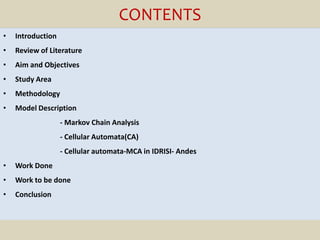 CONTENTS
•   Introduction
•   Review of Literature
•   Aim and Objectives
•   Study Area
•   Methodology
•   Model Description
                   - Markov Chain Analysis
                   - Cellular Automata(CA)
                   - Cellular automata-MCA in IDRISI- Andes
•   Work Done
•   Work to be done
•   Conclusion
 