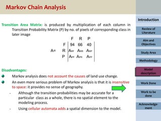 Markov Chain Analysis
                                                                                     Introduction
Transition Area Matrix: is produced by multiplication of each column in
      Transition Probability Matrix (P) by no. of pixels of corresponding class in     Review of
                                                                                       Literature
      later image
                                            F R P                                      Aim and
                                       F 94 66 40                                     Objectives

                              A=      R ARF ARR ARP                                   Study Area
                                      P APF APR APP
                                                                                     Methodology


Disadvantages:                                                                          Model
                                                                                      description
      Markov analysis does not account the causes of land use change.
      An even more serious problem of Markov analysis is that it is insensitive       Work Done
      to space: it provides no sense of geography.
    -     Although the transition probabilities may be accurate for a                 Work to be
                                                                                        done
          particular class as a whole, there is no spatial element to the
          modeling process.                                                          Acknowledge-
    -     Using cellular automata adds a spatial dimension to the model.                 ment
 