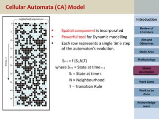 Cellular Automata (CA) Model
                                                                Introduction

                                                                  Review of
                      Spatial component is incorporated          Literature
                      Powerful tool for Dynamic modelling
                                                                  Aim and
                      Each row represents a single time step    Objectives
                       of the automaton’s evolution.
                                                                 Study Area

                                                                Methodology
                       St+1 = f (St,N,T)
                    where St+1 = State at time t+1                 Model
                                                                 description
                            St = State at time t
                            N = Neighbourhood                    Work Done
                            T = Transition Rule
                                                                 Work to be
                                                                   done

                                                                Acknowledge-
                                                                    ment
 