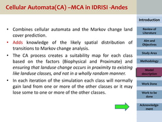 Cellular Automata(CA) –MCA in IDRISI -Andes
                                                                 Introduction

• Combines cellular automata and the Markov change land            Review of
                                                                   Literature
  cover prediction.
                                                                   Aim and
• Adds knowledge of the likely spatial distribution of            Objectives
  transitions to Markov change analysis.
                                                                  Study Area
• The CA process creates a suitability map for each class
  based on the factors (Biophysical and Proximate) and           Methodology

  ensuring that landuse change occurs in proximity to existing      Model
  like landuse classes, and not in a wholly random manner.        description

• In each iteration of the simulation each class will normally
                                                                  Work Done
  gain land from one or more of the other classes or it may
  lose some to one or more of the other classes.                  Work to be
                                                                    done

                                                                 Acknowledge-
                                                                     ment
 