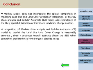 Conclusion
                                                                            Introduction
 Morkov Model does not incorporate the spatial component in
modelling Land Use and Land Cover prediction Integration of Markov            Review of
                                                                              Literature
chain analysis and Cellular Automata (CA) model adds knowledge of
the likely spatial distribution of transitions to Markov change analysis.     Aim and
                                                                             Objectives

 Integration of Markov chain analysis and Cellular Automata (CA)            Study Area
model to predict the Land Use Land Cover Change is reasonably
accurate , since it produces overall accuracy above the 85% when            Methodology

comparing predicted map to the original satellite image                        Model
                                                                             description


                                                                             Work Done

                                                                             Work to be
                                                                               done

                                                                            Acknowledge-
                                                                                ment
 