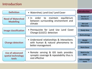 Introduction
                                                                     Introduction
     Definition        • Watershed, Land Use/ Land Cover
                                                                       Review of
Need of Watershed      • In order to maintain equilibrium              Literature
   Modelling             between surrounding environment and
                         climate                                        Aim and
                                                                       Objectives

Image classification   • Prerequisite for Land Use Land Cover          Study Area
                         Change (LULCC) detection
                                                                      Methodology

                       • Understand relationships & interactions         Model
 Change detection        with human & natural phenomena to             description
                         better management
                                                                       Work Done


  Use of advanced      • Remote sensing & GIS tools provides           Work to be
                         synoptic coverage & repeatability thus is       done
 spatial technology
        tools            cost effective                              Acknowledge-
                                                                         ment
 