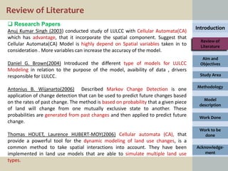Review of Literature
 Research Papers
                                                                                     Introduction
Anuj Kumar Singh (2003) conducted study of LULCC with Cellular Automata(CA)
which has advantage, that it incorporate the spatial component. Suggest that
                                                                                       Review of
Cellular Automata(CA) Model is highly depend on Spatial variables taken in to          Literature
consideration . More variables can increase the accuracy of the model.
                                                                                       Aim and
Daniel G. Brown(2004) Introduced the different type of models for LULCC               Objectives
Modeling in relation to the purpose of the model, avaibility of data , drivers
responsible for LULCC.                                                                Study Area

                                                                                     Methodology
Antonius B. Wijanarto(2006) Described Markov Change Detection is one
application of change detection that can be used to predict future changes based
                                                                                        Model
on the rates of past change. The method is based on probability that a given piece
                                                                                      description
of land will change from one mutually exclusive state to another. These
probabilities are generated from past changes and then applied to predict future      Work Done
change.
                                                                                      Work to be
Thomas HOUET, Laurence HUBERT-MOY(2006) Cellular automata (CA), that                    done
provide a powerful tool for the dynamic modeling of land use changes, is a
common method to take spatial interactions into account. They have been              Acknowledge-
implemented in land use models that are able to simulate multiple land use               ment
types.
 