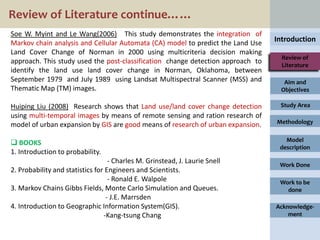 Review of Literature continue……
Soe W. Myint and Le Wang(2006) This study demonstrates the integration of
Markov chain analysis and Cellular Automata (CA) model to predict the Land Use   Introduction
Land Cover Change of Norman in 2000 using multicriteria decision making
                                                                                   Review of
approach. This study used the post-classification change detection approach to     Literature
identify the land use land cover change in Norman, Oklahoma, between
September 1979 and July 1989 using Landsat Multispectral Scanner (MSS) and         Aim and
Thematic Map (TM) images.                                                         Objectives

Huiping Liu (2008) Research shows that Land use/land cover change detection       Study Area
using multi-temporal images by means of remote sensing and ration research of
model of urban expansion by GIS are good means of research of urban expansion.   Methodology

                                                                                    Model
 BOOKS
                                                                                  description
1. Introduction to probability.
                                   - Charles M. Grinstead, J. Laurie Snell        Work Done
2. Probability and statistics for Engineers and Scientists.
                                   - Ronald E. Walpole                            Work to be
3. Markov Chains Gibbs Fields, Monte Carlo Simulation and Queues.                   done
                                  - J.E. Marrsden
4. Introduction to Geographic Information System(GIS).                           Acknowledge-
                                 -Kang-tsung Chang                                   ment
 