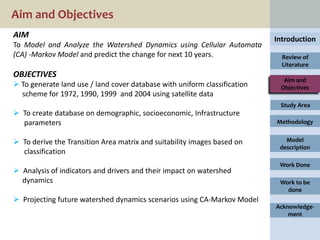 Aim and Objectives
AIM                                                                        Introduction
To Model and Analyze the Watershed Dynamics using Cellular Automata
(CA) -Markov Model and predict the change for next 10 years.                 Review of
                                                                             Literature
OBJECTIVES
                                                                             Aim and
 To generate land use / land cover database with uniform classification    Objectives
  scheme for 1972, 1990, 1999 and 2004 using satellite data
                                                                            Study Area
 To create database on demographic, socioeconomic, Infrastructure
  parameters                                                               Methodology


 To derive the Transition Area matrix and suitability images based on        Model
                                                                            description
  classification
                                                                            Work Done
 Analysis of indicators and drivers and their impact on watershed
  dynamics                                                                  Work to be
                                                                              done
 Projecting future watershed dynamics scenarios using CA-Markov Model
                                                                           Acknowledge-
                                                                               ment
 