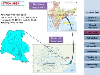 STUDY AREA                      River basin
                                 map of India
                                                              Introduction
• Drainage Area = 195 sq.km
• latitude- 20 29 33.39 to 20 40 21.09 N                        Review of
•Longitude- 85 44 59.33 to 85 54 16.62 E                        Literature
•Growing Industrial Area
                                                                Aim and
                                                               Objectives

                                                               Study Area


                                                Mahanadi      Methodology
                                                River Basin
                                                                 Model
                                                               description

                                                               Work Done

                                                               Work to be
                                                                 done

                                                              Acknowledge-
                                                                  ment
 