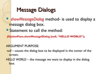 MMeessssaaggee DDiiaallooggss 
 showMessageDialog method- is used to display a 
message dialog box. 
Statement to call the method: 
JOptionPane.showMessageDialog (null, “HELLO WORLD”); 
ARGUMENT PURPOSE: 
null – causes the dialog box to be displayed in the center of the 
screen. 
HELLO WORLD – the message we want to display in the dialog 
box. 
 
