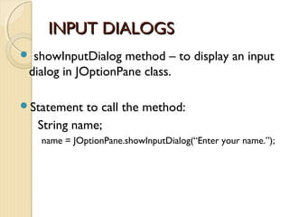 IINNPPUUTT DDIIAALLOOGGSS 
 showInputDialog method – to display an input 
dialog in JOptionPane class. 
Statement to call the method: 
String name; 
name = JOptionPane.showInputDialog(“Enter your name.”); 
 