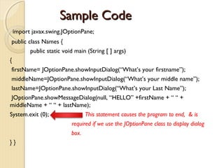 SSaammppllee CCooddee 
import javax.swing.JOptionPane; 
public class Names { 
public static void main (String [ ] args) 
{ 
firstName= JOptionPane.showInputDialog(“What’s your firstname”); 
middleName=JOptionPane.showInputDialog(“What’s your middle name”); 
lastName=JOptionPane.showInputDialog(“What’s your Last Name”); 
JOptionPane.showMessageDialog(null, “HELLO” +firstName + “ “ + 
middleName + “ “ + lastName); 
System.exit (0); This statement causes the program to end, & is 
required if we use the JOptionPane class to display dialog 
box. 
} } 
 