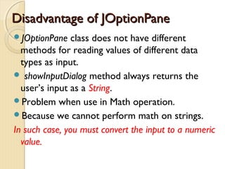 DDiissaaddvvaannttaaggee ooff JJOOppttiioonnPPaannee 
JOptionPane class does not have different 
methods for reading values of different data 
types as input. 
 showInputDialog method always returns the 
user’s input as a String. 
Problem when use in Math operation. 
Because we cannot perform math on strings. 
In such case, you must convert the input to a numeric 
value. 
 