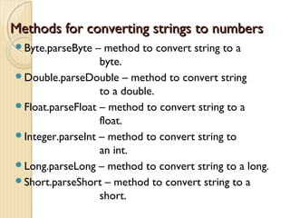 Methods ffoorr ccoonnvveerrttiinngg ssttrriinnggss ttoo nnuummbbeerrss 
Byte.parseByte – method to convert string to a 
byte. 
Double.parseDouble – method to convert string 
to a double. 
Float.parseFloat – method to convert string to a 
float. 
Integer.parseInt – method to convert string to 
an int. 
Long.parseLong – method to convert string to a long. 
Short.parseShort – method to convert string to a 
short. 
 