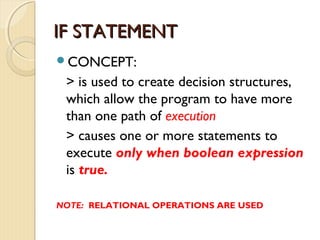 IIFF SSTTAATTEEMMEENNTT 
CONCEPT: 
> is used to create decision structures, 
which allow the program to have more 
than one path of execution 
> causes one or more statements to 
execute only when boolean expression 
is true. 
NOTE: RELATIONAL OPERATIONS ARE USED 
 