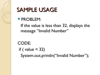 SSAAMMPPLLEE UUSSAAGGEE 
PROBLEM: 
If the value is less than 32, displays the 
message “Invalid Number” 
CODE: 
if ( value < 32) 
System.out.println(“Invalid Number”); 
 