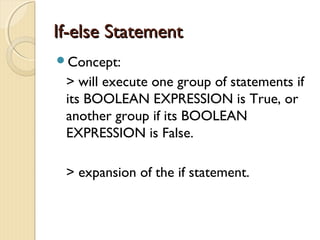IIff--eellssee SSttaatteemmeenntt 
Concept: 
> will execute one group of statements if 
its BOOLEAN EXPRESSION is True, or 
another group if its BOOLEAN 
EXPRESSION is False. 
> expansion of the if statement. 
 